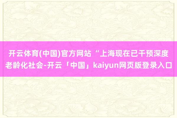 开云体育(中国)官方网站 　　“上海现在已干预深度老龄化社会-开云「中国」kaiyun网页版登录入口