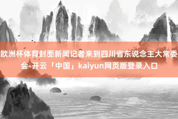 欧洲杯体育封面新闻记者来到四川省东说念主大常委会-开云「中国」kaiyun网页版登录入口