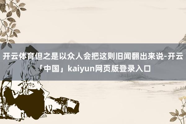 开云体育但之是以众人会把这则旧闻翻出来说-开云「中国」kaiyun网页版登录入口
