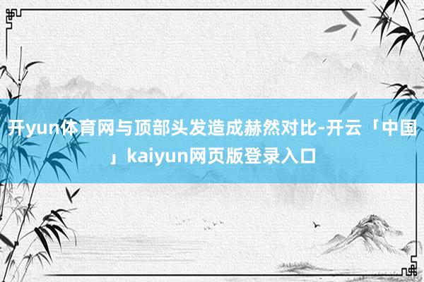 开yun体育网与顶部头发造成赫然对比-开云「中国」kaiyun网页版登录入口