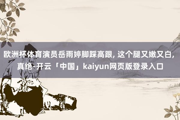 欧洲杯体育演员岳雨婷脚踩高跟, 这个腿又嫩又白, 真绝-开云「中国」kaiyun网页版登录入口