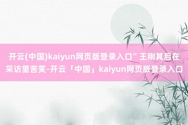 开云(中国)kaiyun网页版登录入口”王刚其后在采访里苦笑-开云「中国」kaiyun网页版登录入口