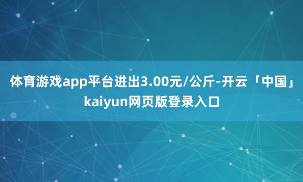 体育游戏app平台进出3.00元/公斤-开云「中国」kaiyun网页版登录入口