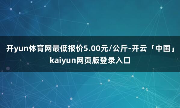 开yun体育网最低报价5.00元/公斤-开云「中国」kaiyun网页版登录入口