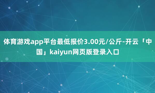 体育游戏app平台最低报价3.00元/公斤-开云「中国」kaiyun网页版登录入口