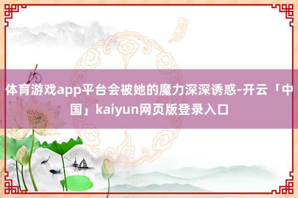 体育游戏app平台会被她的魔力深深诱惑-开云「中国」kaiyun网页版登录入口