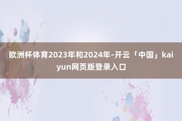 欧洲杯体育2023年和2024年-开云「中国」kaiyun网页版登录入口