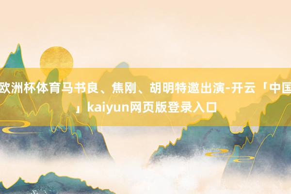 欧洲杯体育马书良、焦刚、胡明特邀出演-开云「中国」kaiyun网页版登录入口