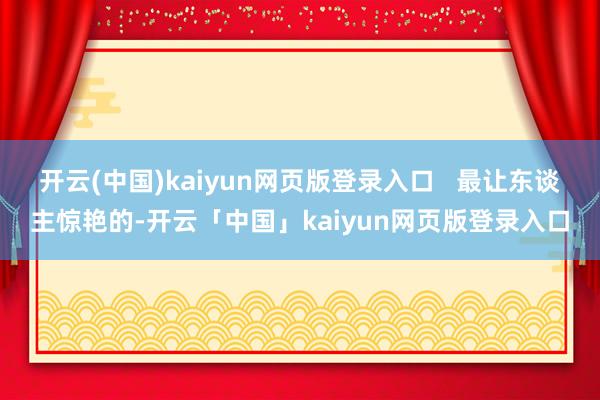 开云(中国)kaiyun网页版登录入口   最让东谈主惊艳的-开云「中国」kaiyun网页版登录入口