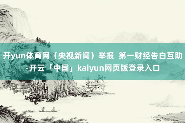 开yun体育网（央视新闻）举报  第一财经告白互助-开云「中国」kaiyun网页版登录入口