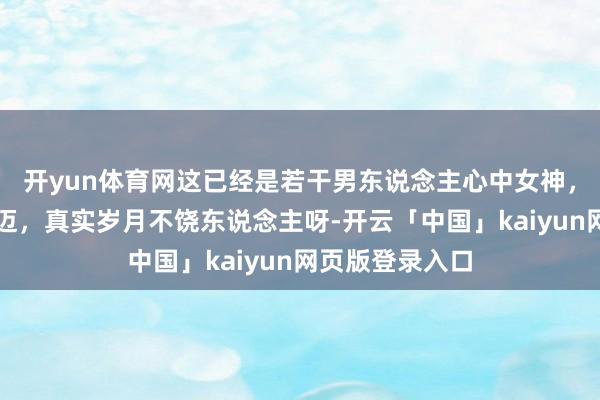 开yun体育网这已经是若干男东说念主心中女神，她尽然这样年迈，真实岁月不饶东说念主呀-开云「中国」kaiyun网页版登录入口