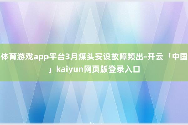 体育游戏app平台3月煤头安设故障频出-开云「中国」kaiyun网页版登录入口