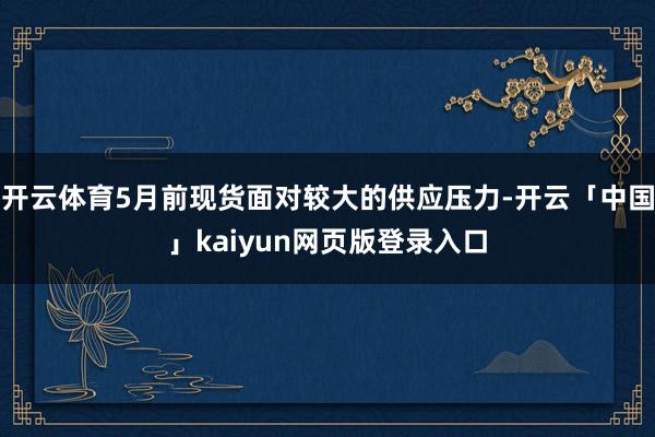 开云体育5月前现货面对较大的供应压力-开云「中国」kaiyun网页版登录入口