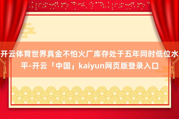 开云体育世界真金不怕火厂库存处于五年同时低位水平-开云「中国」kaiyun网页版登录入口