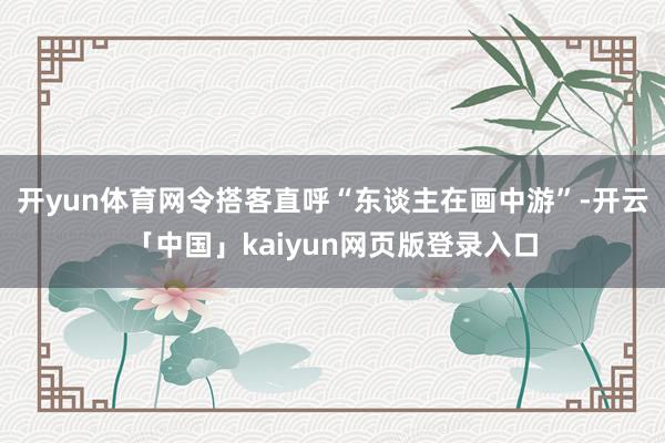 开yun体育网令搭客直呼“东谈主在画中游”-开云「中国」kaiyun网页版登录入口