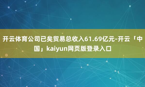 开云体育公司已矣贸易总收入61.69亿元-开云「中国」kaiyun网页版登录入口