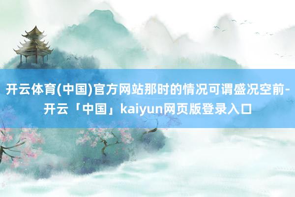 开云体育(中国)官方网站那时的情况可谓盛况空前-开云「中国」kaiyun网页版登录入口