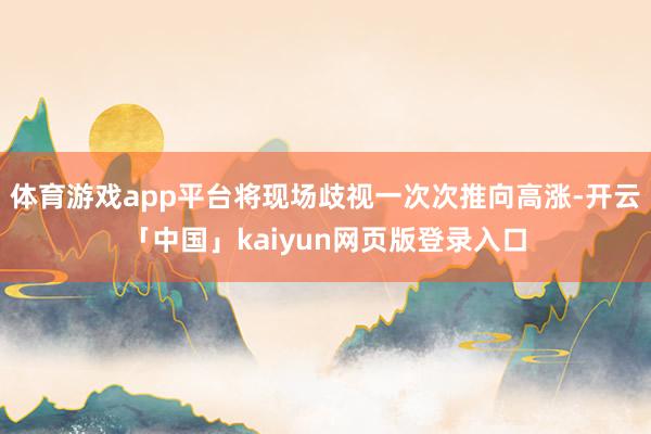 体育游戏app平台将现场歧视一次次推向高涨-开云「中国」kaiyun网页版登录入口