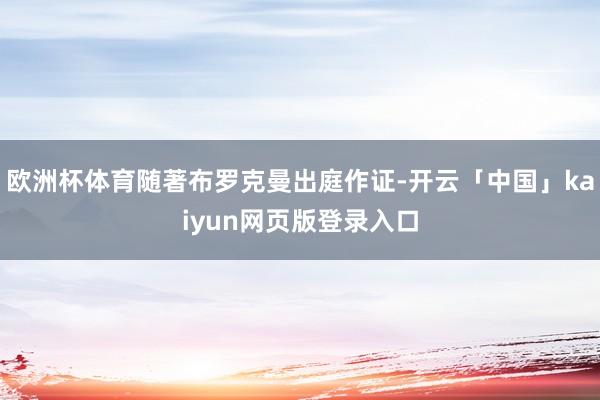 欧洲杯体育随著布罗克曼出庭作证-开云「中国」kaiyun网页版登录入口