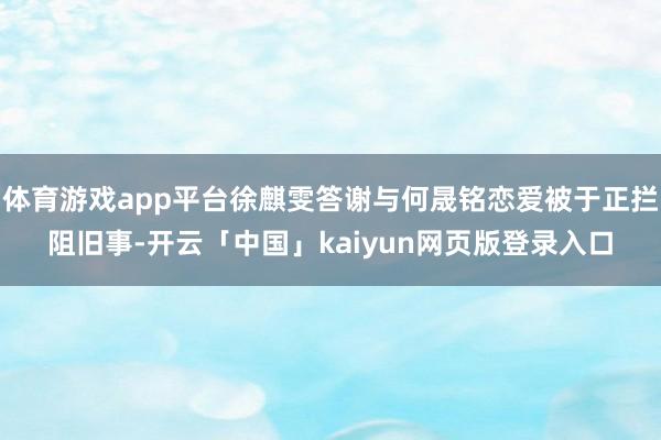 体育游戏app平台徐麒雯答谢与何晟铭恋爱被于正拦阻旧事-开云「中国」kaiyun网页版登录入口