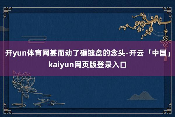 开yun体育网甚而动了砸键盘的念头-开云「中国」kaiyun网页版登录入口