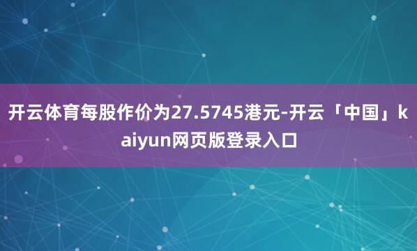 开云体育每股作价为27.5745港元-开云「中国」kaiyun网页版登录入口