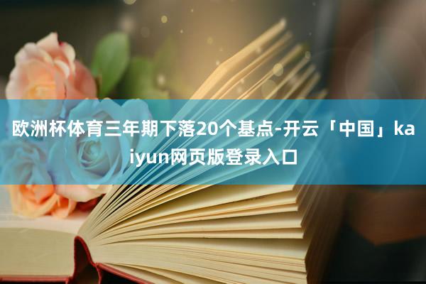 欧洲杯体育三年期下落20个基点-开云「中国」kaiyun网页版登录入口