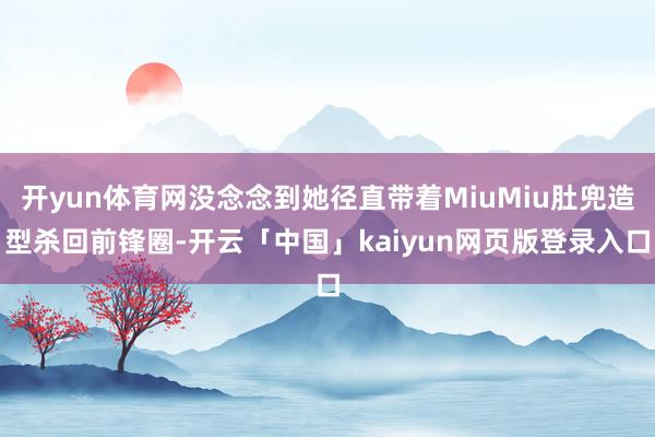 开yun体育网没念念到她径直带着MiuMiu肚兜造型杀回前锋圈-开云「中国」kaiyun网页版登录入口