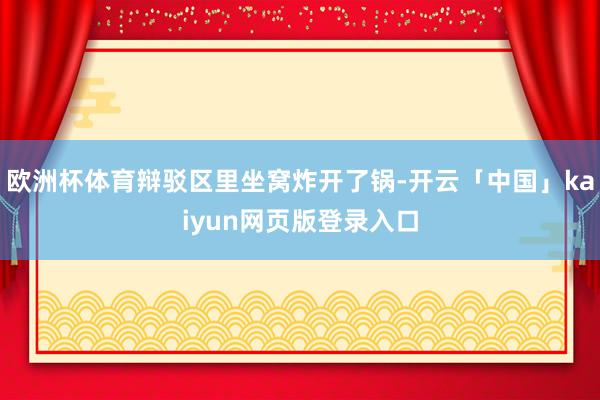 欧洲杯体育辩驳区里坐窝炸开了锅-开云「中国」kaiyun网页版登录入口