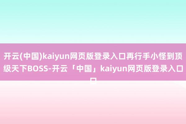 开云(中国)kaiyun网页版登录入口再行手小怪到顶级天下BOSS-开云「中国」kaiyun网页版登录入口