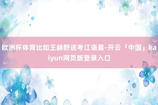 欧洲杯体育比如王赫野送考江语晨-开云「中国」kaiyun网页版登录入口