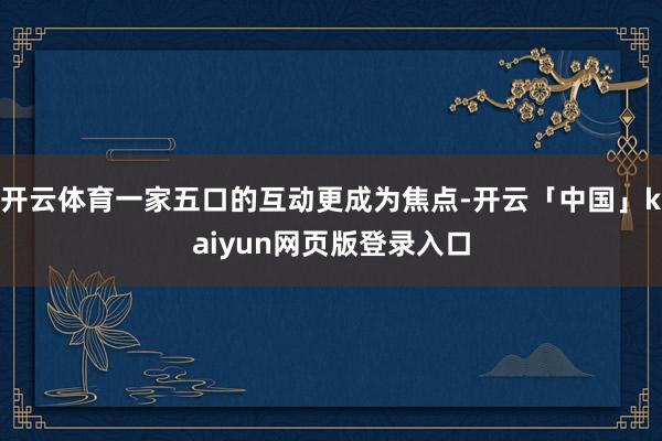 开云体育一家五口的互动更成为焦点-开云「中国」kaiyun网页版登录入口