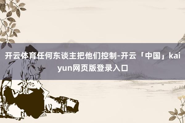 开云体育任何东谈主把他们控制-开云「中国」kaiyun网页版登录入口
