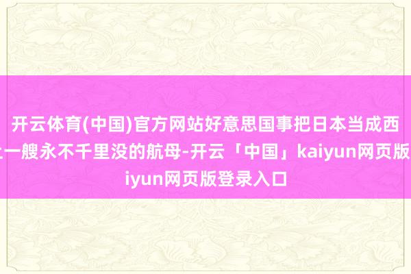 开云体育(中国)官方网站好意思国事把日本当成西太平洋上一艘永不千里没的航母-开云「中国」kaiyun网页版登录入口