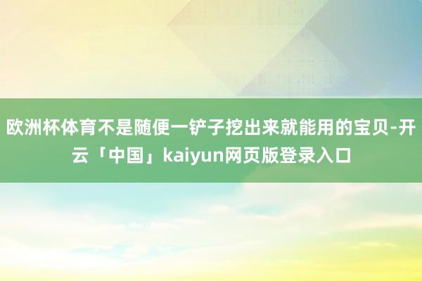欧洲杯体育不是随便一铲子挖出来就能用的宝贝-开云「中国」kaiyun网页版登录入口