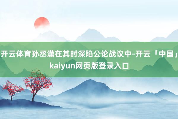 开云体育孙丞潇在其时深陷公论战议中-开云「中国」kaiyun网页版登录入口
