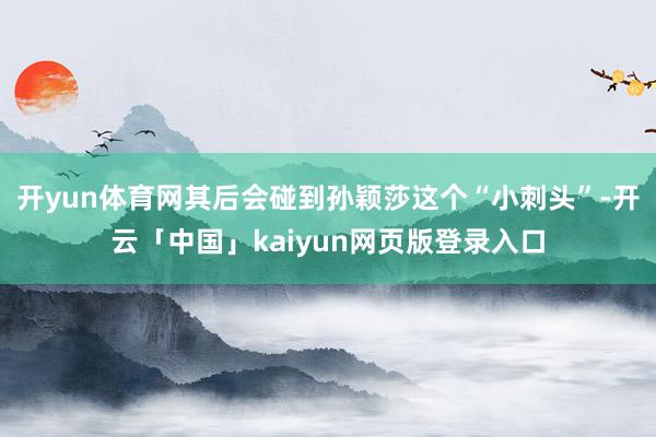 开yun体育网其后会碰到孙颖莎这个“小刺头”-开云「中国」kaiyun网页版登录入口