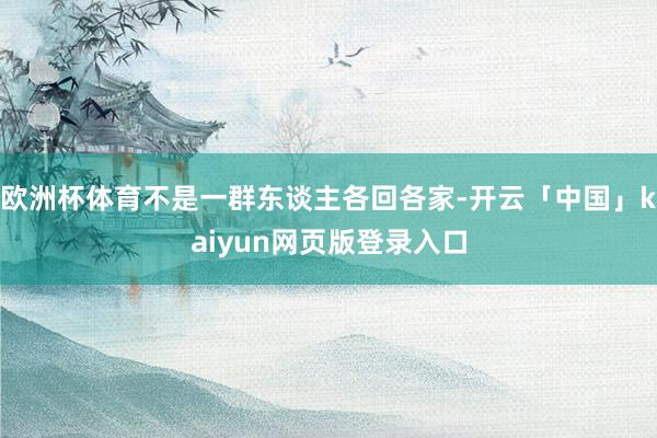 欧洲杯体育不是一群东谈主各回各家-开云「中国」kaiyun网页版登录入口
