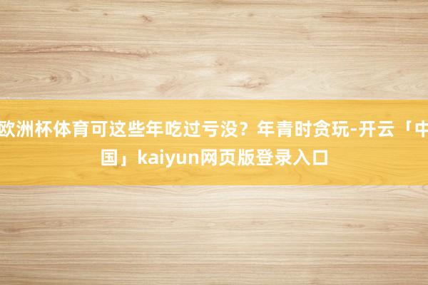 欧洲杯体育可这些年吃过亏没？年青时贪玩-开云「中国」kaiyun网页版登录入口