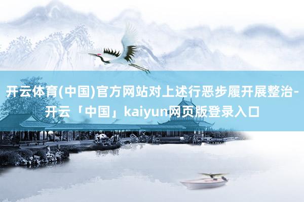 开云体育(中国)官方网站对上述行恶步履开展整治-开云「中国」kaiyun网页版登录入口