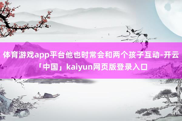 体育游戏app平台他也时常会和两个孩子互动-开云「中国」kaiyun网页版登录入口