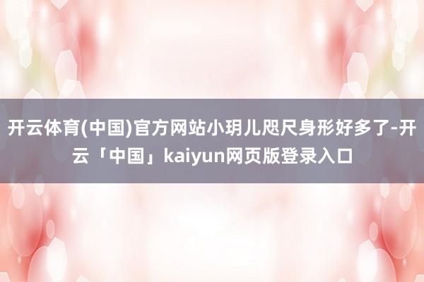 开云体育(中国)官方网站小玥儿咫尺身形好多了-开云「中国」kaiyun网页版登录入口