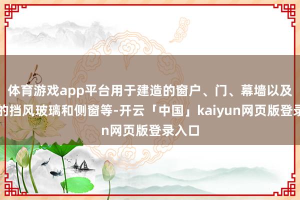 体育游戏app平台用于建造的窗户、门、幕墙以及汽车的挡风玻璃和侧窗等-开云「中国」kaiyun网页版登录入口