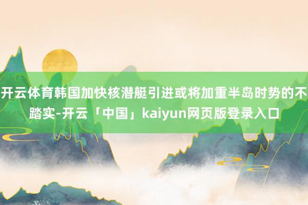开云体育韩国加快核潜艇引进或将加重半岛时势的不踏实-开云「中国」kaiyun网页版登录入口