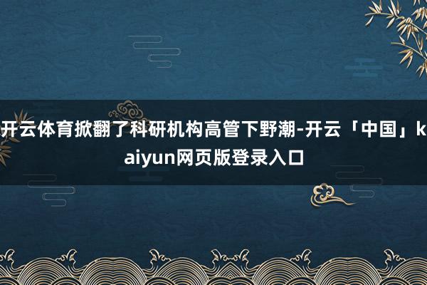 开云体育掀翻了科研机构高管下野潮-开云「中国」kaiyun网页版登录入口
