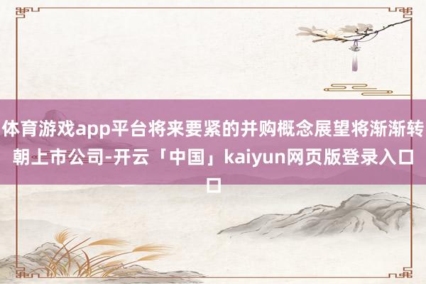 体育游戏app平台将来要紧的并购概念展望将渐渐转朝上市公司-开云「中国」kaiyun网页版登录入口