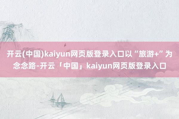 开云(中国)kaiyun网页版登录入口以“旅游+”为念念路-开云「中国」kaiyun网页版登录入口