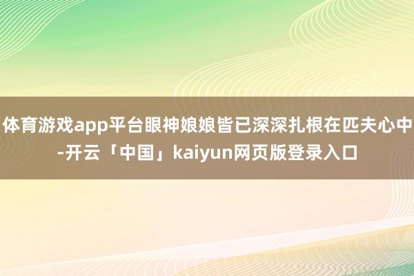 体育游戏app平台眼神娘娘皆已深深扎根在匹夫心中-开云「中国」kaiyun网页版登录入口