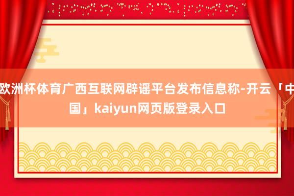欧洲杯体育广西互联网辟谣平台发布信息称-开云「中国」kaiyun网页版登录入口