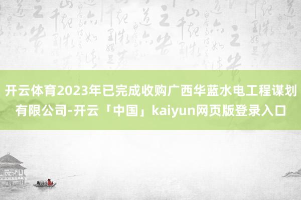 开云体育2023年已完成收购广西华蓝水电工程谋划有限公司-开云「中国」kaiyun网页版登录入口